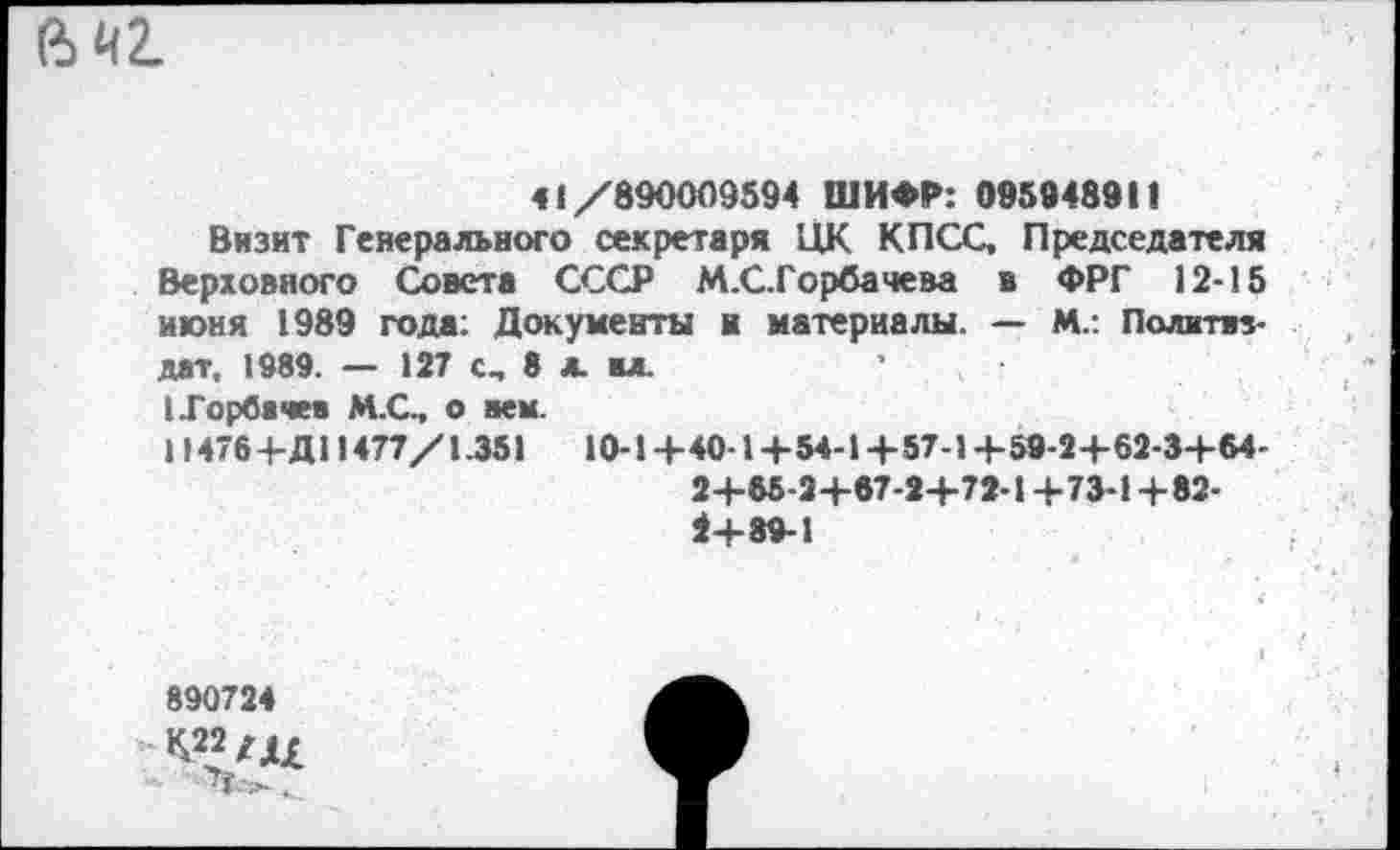 ﻿
41/890009594 ШИФР: 095948911
Визит Генерального секретаря ЦК КПСС, Председателя Верховного Совета СССР М.СТорбачева в ФРГ 12-15 июня 1989 года: Документы и материалы. — М.: Политиздат, 1989. — 127 С., 8 л. ал.
(Горбачев М.С., о вем.
11476 +Д11477/1.351	10-1 +40-1 +54-1+57-1 +59-2+62-3+64-
2+65-2 +67-2+72-1 +73-1 +82-1+89-1
890724
-К22/Д£